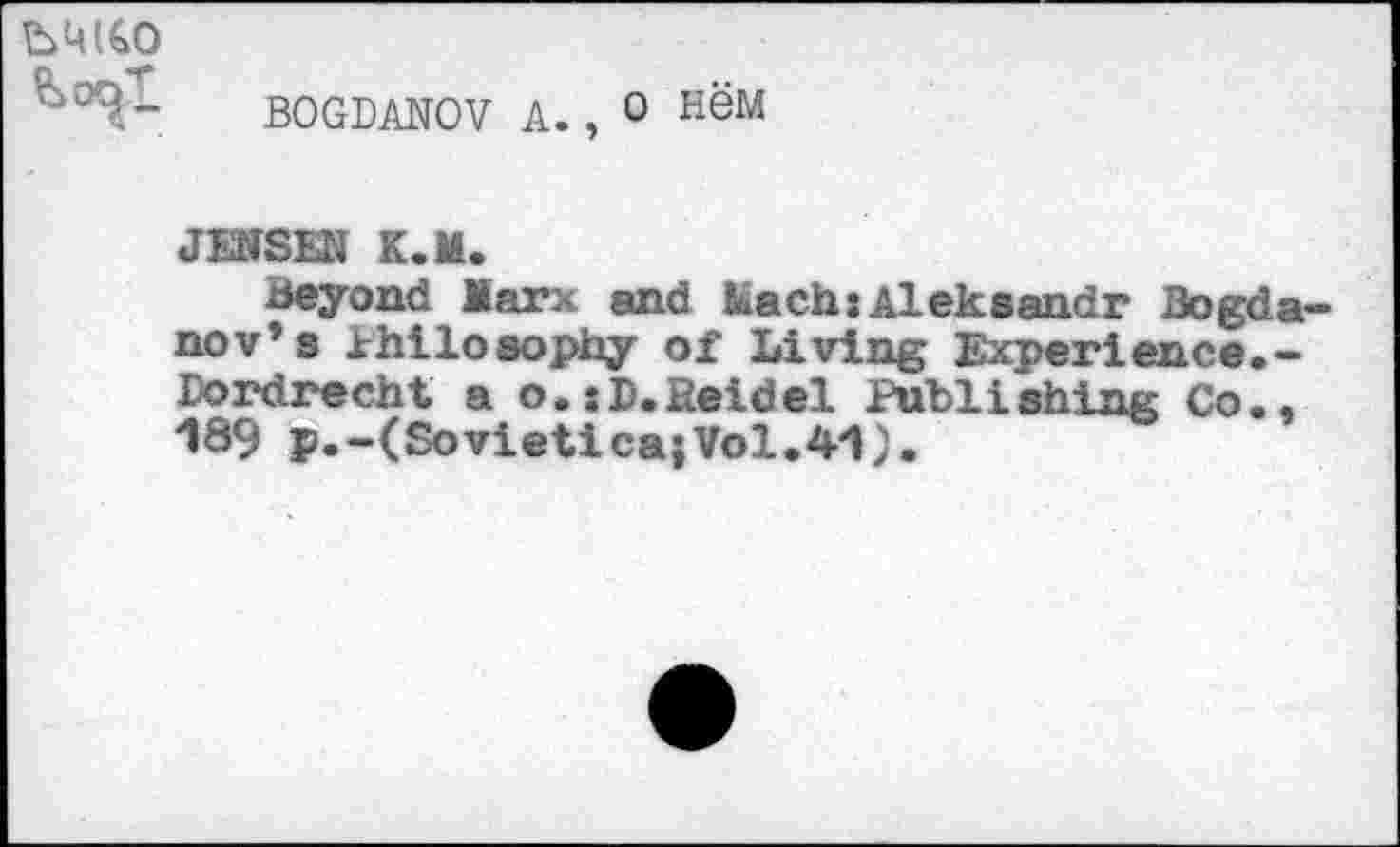 ﻿Ml€O
BOGDANOV A., O H6M
JENSEN K.M.
Beyond Marx and Mach:Aleksandr Bogda nov’s Philosophy of Living Experience.-Dordrecht a o.xD.Heidel Publishing Co., *189 p.-(Sovietica;Vol.41).